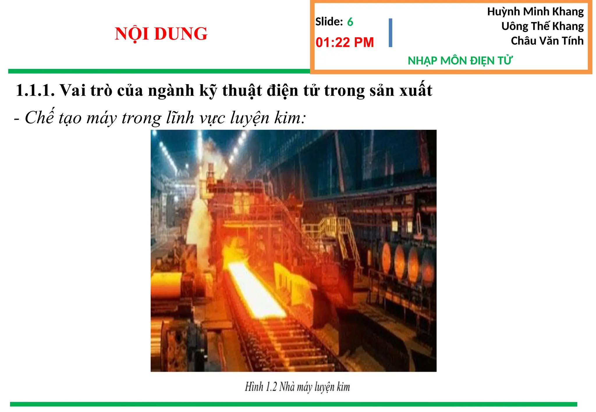 Slide:
NHẬP MÔN ĐIỆN TỬ
Huỳnh Minh Khang
Uông Thế Khang
Châu Văn Tính
6
NỘI DUNG 01:22 PM
- Chế tạo máy trong lĩnh vực luyện kim:
1.1.1. Vai trò của ngành kỹ thuật điện tử trong sản xuất
 