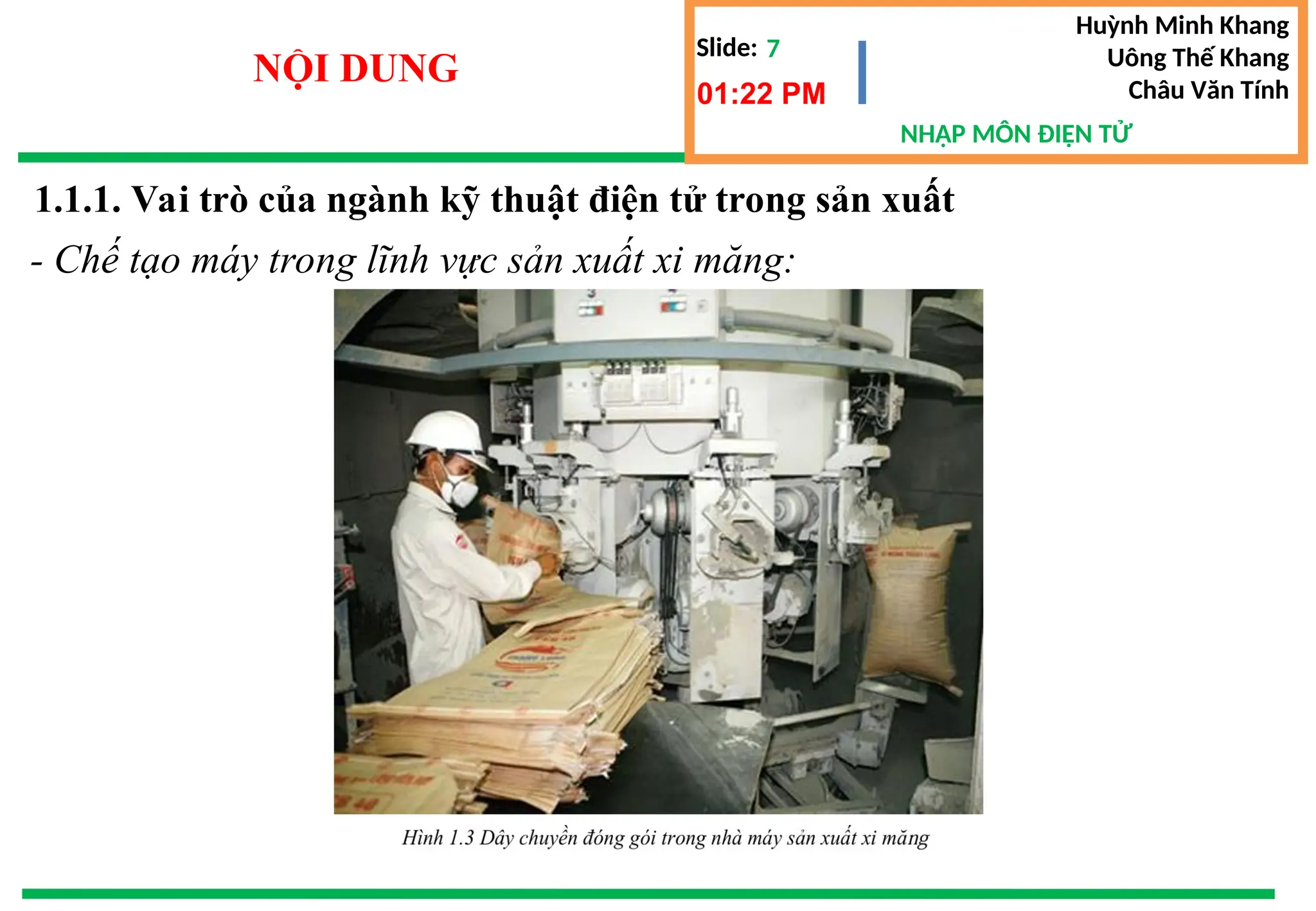 Slide:
NHẬP MÔN ĐIỆN TỬ
Huỳnh Minh Khang
Uông Thế Khang
Châu Văn Tính
7
NỘI DUNG
01:22 PM
1.1.1. Vai trò của ngành kỹ thuật điện tử trong sản xuất
- Chế tạo máy trong lĩnh vực sản xuất xi măng:
 