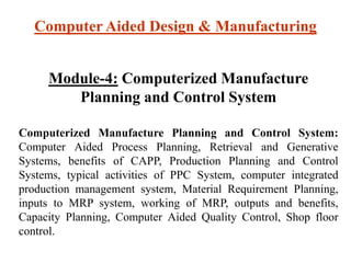 Computer Aided Design & Manufacturing
Module-4: Computerized Manufacture
Planning and Control System
Computerized Manufacture Planning and Control System:
Computer Aided Process Planning, Retrieval and Generative
Systems, benefits of CAPP, Production Planning and Control
Systems, typical activities of PPC System, computer integrated
production management system, Material Requirement Planning,
inputs to MRP system, working of MRP, outputs and benefits,
Capacity Planning, Computer Aided Quality Control, Shop floor
control.
 