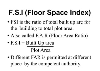 F.S.I (Floor Space Index)
• FSI is the ratio of total built up are for
the building to total plot area.
• Also called F.A.R (Floor Area Ratio)
• F.S.I = Built Up area
Plot Area
• Different FAR is permitted at different
place by the competent authority.
 