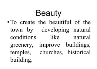 Beauty
•To create the beautiful of the
town by developing natural
conditions like natural
greenery, improve buildings,
temples, churches, historical
building.
 