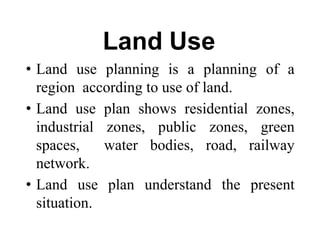 Land Use
• Land use planning is a planning of a
region according to use of land.
• Land use plan shows residential zones,
industrial zones, public zones, green
spaces, water bodies, road, railway
network.
• Land use plan understand the present
situation.
 