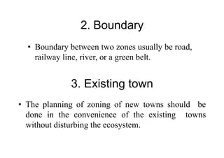 2. Boundary
• Boundary between two zones usually be road,
railway line, river, or a green belt.
3. Existing town
• The planning of zoning of new towns should be
done in the convenience of the existing towns
without disturbing the ecosystem.
 