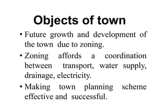 Objects of town
• Future growth and development of
the town due to zoning.
• Zoning affords a coordination
between transport, water supply,
drainage, electricity.
• Making town planning scheme
effective and successful.
 