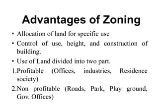 Advantages of Zoning
• Allocation of land for specific use
• Control of use, height, and construction of
building.
• Use of Land divided into two part.
1.Profitable (Offices, industries, Residence
society)
2.Non profitable (Roads, Park, Play ground,
Gov. Offices)
 