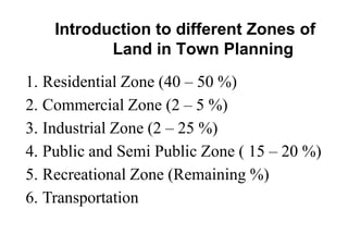 Introduction to different Zones of
Land in Town Planning
1. Residential Zone (40 – 50 %)
2. Commercial Zone (2 – 5 %)
3. Industrial Zone (2 – 25 %)
4. Public and Semi Public Zone ( 15 – 20 %)
5. Recreational Zone (Remaining %)
6. Transportation
 