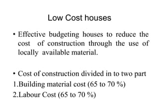 Low Cost houses
• Effective budgeting houses to reduce the
cost of construction through the use of
locally available material.
• Cost of construction divided in to two part
1.Building material cost (65 to 70 %)
2.Labour Cost (65 to 70 %)
 