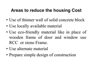 Areas to reduce the housing Cost
• Use of thinner wall of solid concrete block
• Use locally available material
• Use eco-friendly material like in place of
wooden frame of door and window use
RCC or stone Frame.
• Use alternate material
• Prepare simple design of construction
 