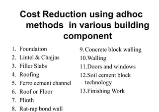 Cost Reduction using adhoc
methods in various building
component
1. Foundation
2. Lintel & Chajjas
3. Filler Slabs
4. Roofing
5. Ferro cement channel
6. Roof or Floor
7. Plinth
8. Rat-rap bond wall
9.Concrete block walling
10.Walling
11.Doors and windows
12.Soil cement block
technology
13.Finishing Work
 