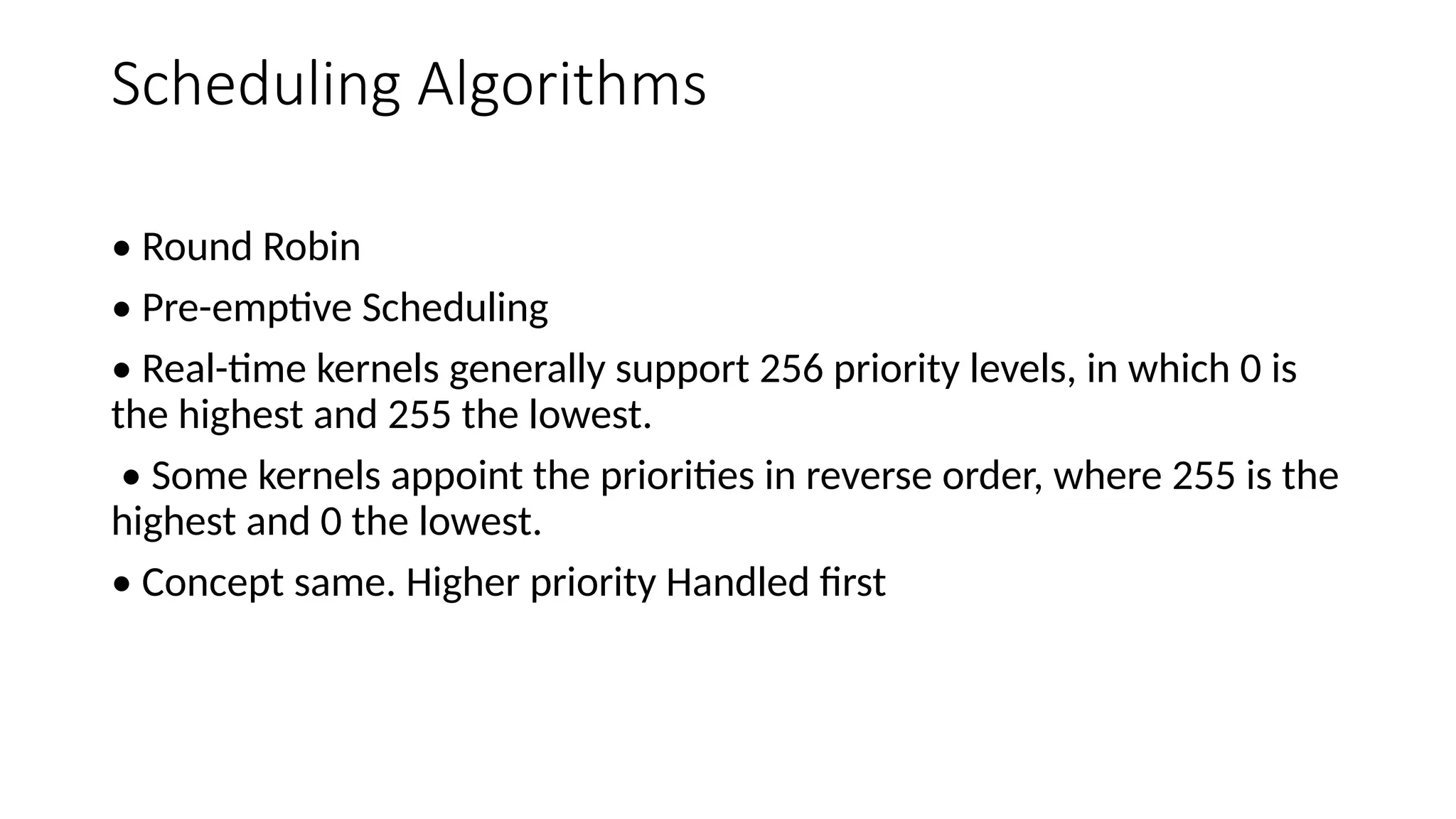 Scheduling Algorithms
• Round Robin
• Pre-emptive Scheduling
• Real-time kernels generally support 256 priority levels, in which 0 is
the highest and 255 the lowest.
• Some kernels appoint the priorities in reverse order, where 255 is the
highest and 0 the lowest.
• Concept same. Higher priority Handled first
 