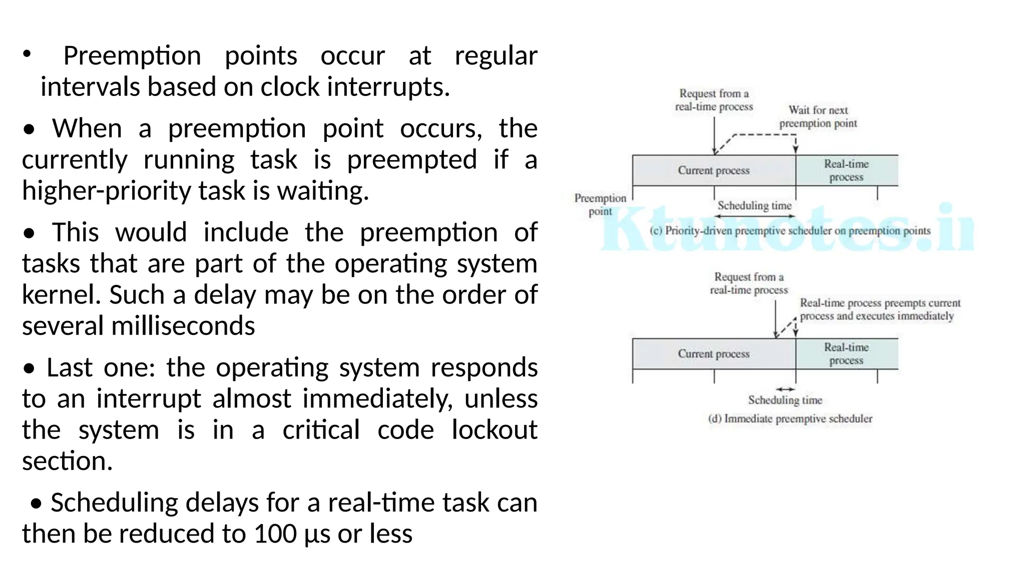 • Preemption points occur at regular
intervals based on clock interrupts.
• When a preemption point occurs, the
currently running task is preempted if a
higher-priority task is waiting.
• This would include the preemption of
tasks that are part of the operating system
kernel. Such a delay may be on the order of
several milliseconds
• Last one: the operating system responds
to an interrupt almost immediately, unless
the system is in a critical code lockout
section.
• Scheduling delays for a real-time task can
then be reduced to 100 μs or less
 