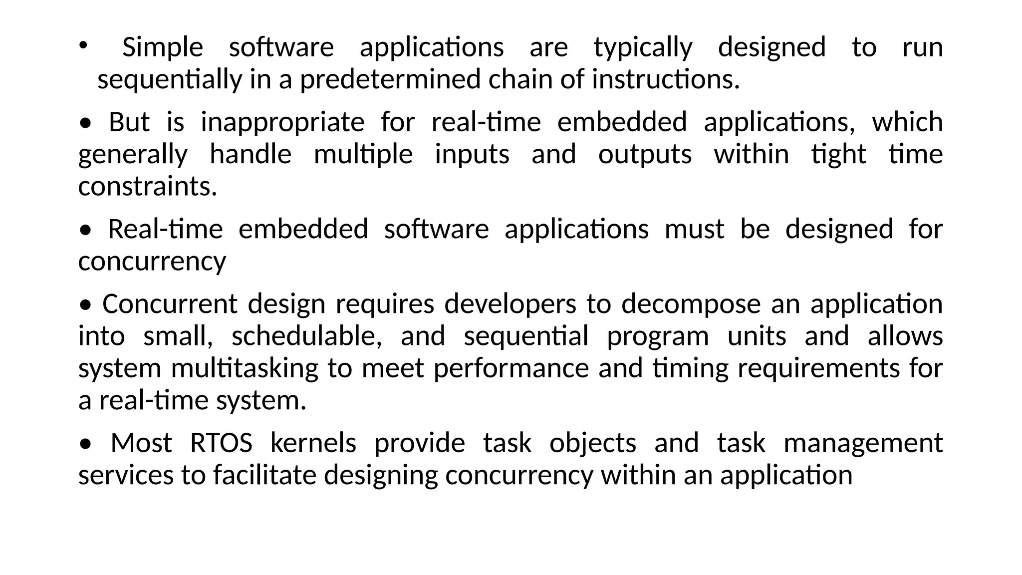 • Simple software applications are typically designed to run
sequentially in a predetermined chain of instructions.
• But is inappropriate for real-time embedded applications, which
generally handle multiple inputs and outputs within tight time
constraints.
• Real-time embedded software applications must be designed for
concurrency
• Concurrent design requires developers to decompose an application
into small, schedulable, and sequential program units and allows
system multitasking to meet performance and timing requirements for
a real-time system.
• Most RTOS kernels provide task objects and task management
services to facilitate designing concurrency within an application
 
