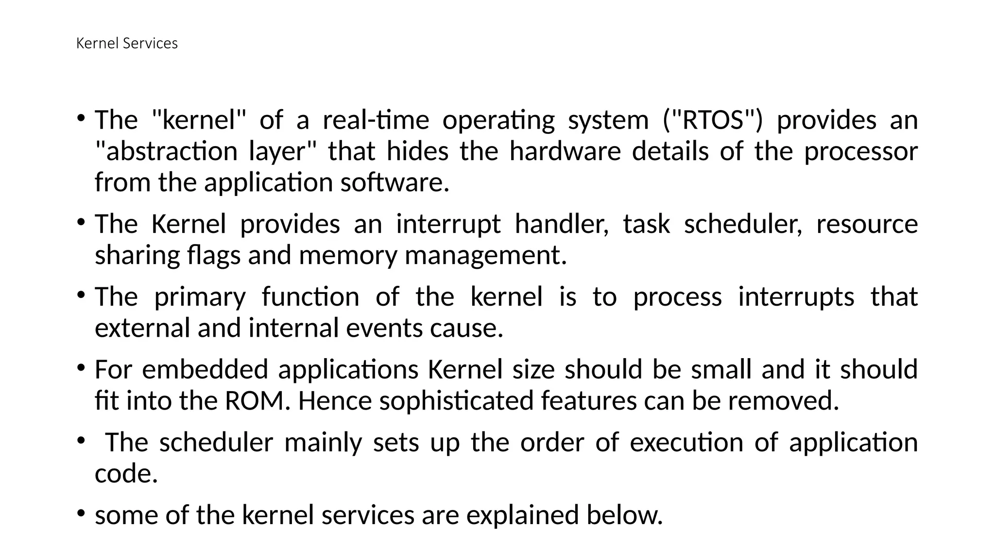 Kernel Services
• The "kernel" of a real-time operating system ("RTOS") provides an
"abstraction layer" that hides the hardware details of the processor
from the application software.
• The Kernel provides an interrupt handler, task scheduler, resource
sharing flags and memory management.
• The primary function of the kernel is to process interrupts that
external and internal events cause.
• For embedded applications Kernel size should be small and it should
fit into the ROM. Hence sophisticated features can be removed.
• The scheduler mainly sets up the order of execution of application
code.
• some of the kernel services are explained below.
 