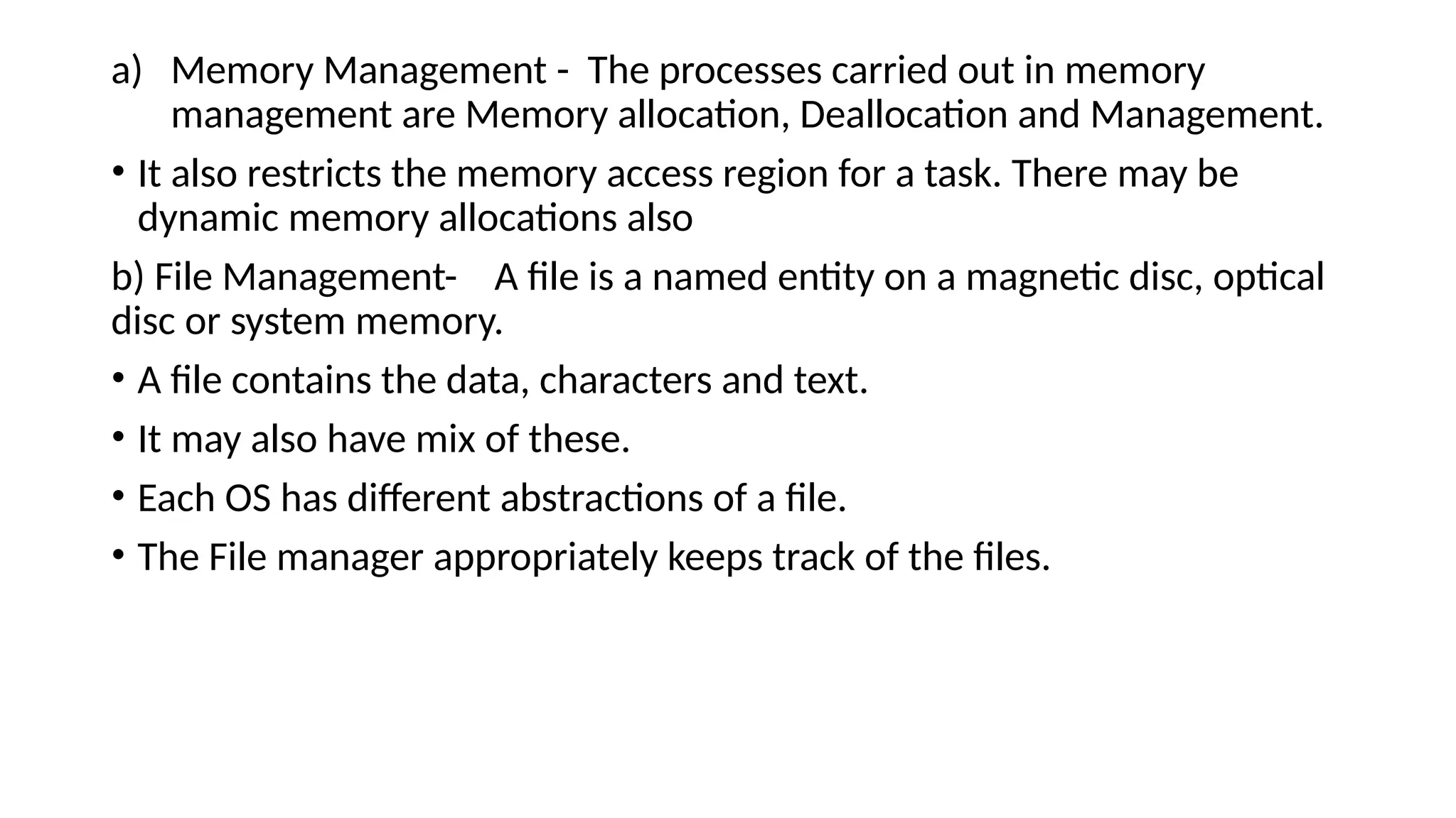 a) Memory Management - The processes carried out in memory
management are Memory allocation, Deallocation and Management.
• It also restricts the memory access region for a task. There may be
dynamic memory allocations also
b) File Management- A file is a named entity on a magnetic disc, optical
disc or system memory.
• A file contains the data, characters and text.
• It may also have mix of these.
• Each OS has different abstractions of a file.
• The File manager appropriately keeps track of the files.
 