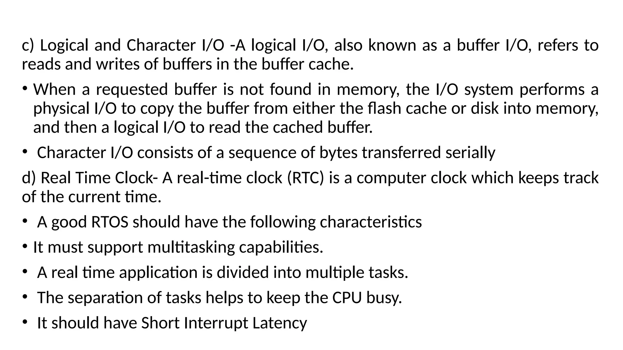 c) Logical and Character I/O -A logical I/O, also known as a buffer I/O, refers to
reads and writes of buffers in the buffer cache.
• When a requested buffer is not found in memory, the I/O system performs a
physical I/O to copy the buffer from either the flash cache or disk into memory,
and then a logical I/O to read the cached buffer.
• Character I/O consists of a sequence of bytes transferred serially
d) Real Time Clock- A real-time clock (RTC) is a computer clock which keeps track
of the current time.
• A good RTOS should have the following characteristics
• It must support multitasking capabilities.
• A real time application is divided into multiple tasks.
• The separation of tasks helps to keep the CPU busy.
• It should have Short Interrupt Latency
 