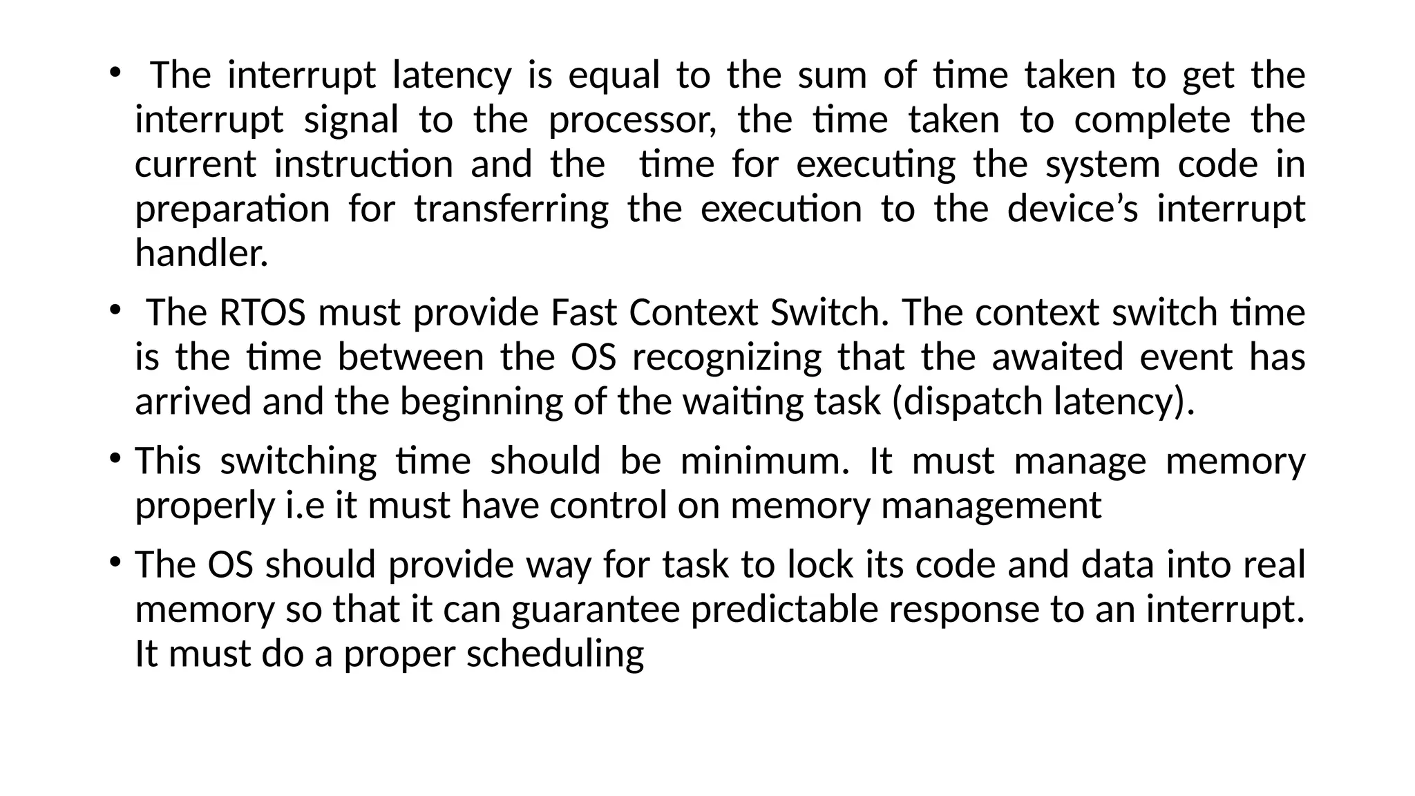 • The interrupt latency is equal to the sum of time taken to get the
interrupt signal to the processor, the time taken to complete the
current instruction and the time for executing the system code in
preparation for transferring the execution to the device’s interrupt
handler.
• The RTOS must provide Fast Context Switch. The context switch time
is the time between the OS recognizing that the awaited event has
arrived and the beginning of the waiting task (dispatch latency).
• This switching time should be minimum. It must manage memory
properly i.e it must have control on memory management
• The OS should provide way for task to lock its code and data into real
memory so that it can guarantee predictable response to an interrupt.
It must do a proper scheduling
 