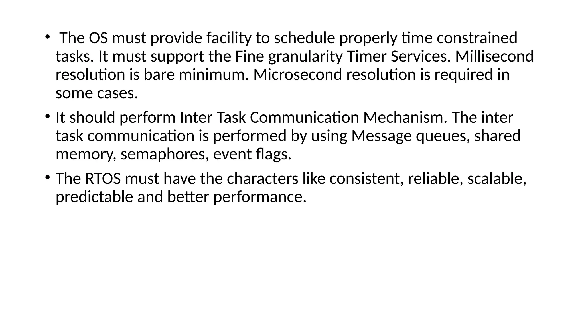 • The OS must provide facility to schedule properly time constrained
tasks. It must support the Fine granularity Timer Services. Millisecond
resolution is bare minimum. Microsecond resolution is required in
some cases.
• It should perform Inter Task Communication Mechanism. The inter
task communication is performed by using Message queues, shared
memory, semaphores, event flags.
• The RTOS must have the characters like consistent, reliable, scalable,
predictable and better performance.
 