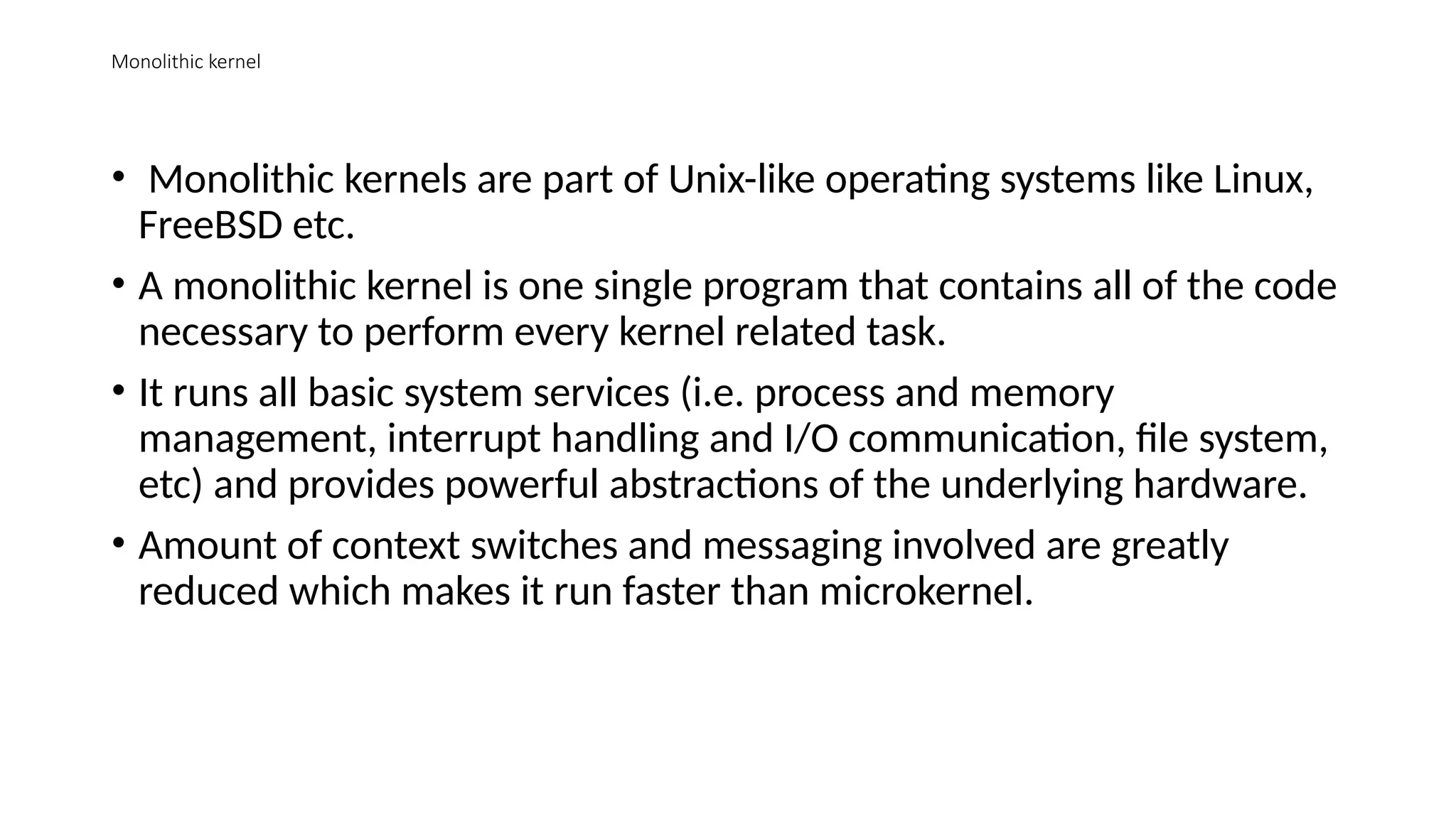 Monolithic kernel
• Monolithic kernels are part of Unix-like operating systems like Linux,
FreeBSD etc.
• A monolithic kernel is one single program that contains all of the code
necessary to perform every kernel related task.
• It runs all basic system services (i.e. process and memory
management, interrupt handling and I/O communication, file system,
etc) and provides powerful abstractions of the underlying hardware.
• Amount of context switches and messaging involved are greatly
reduced which makes it run faster than microkernel.
 