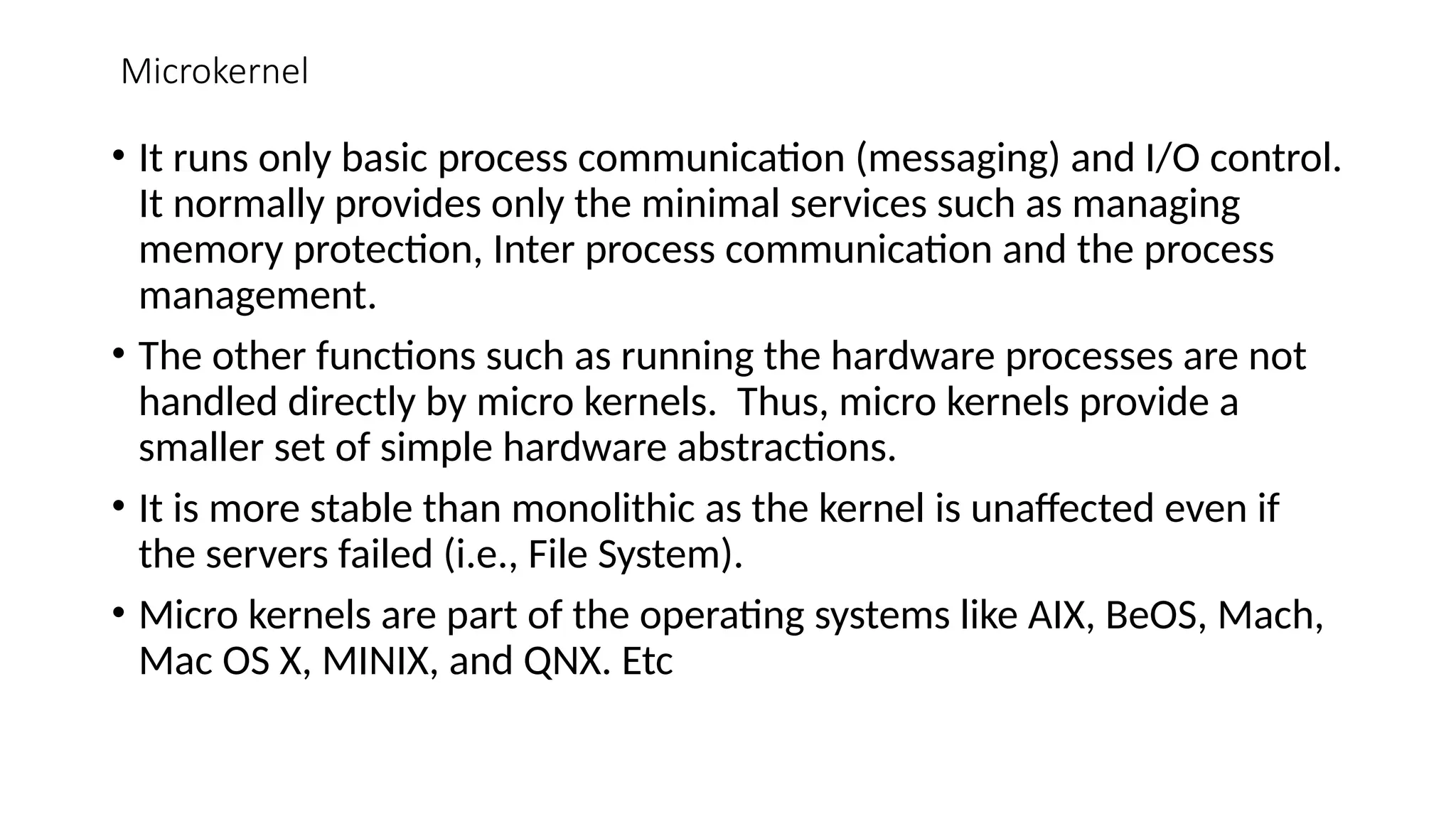 Microkernel
• It runs only basic process communication (messaging) and I/O control.
It normally provides only the minimal services such as managing
memory protection, Inter process communication and the process
management.
• The other functions such as running the hardware processes are not
handled directly by micro kernels. Thus, micro kernels provide a
smaller set of simple hardware abstractions.
• It is more stable than monolithic as the kernel is unaffected even if
the servers failed (i.e., File System).
• Micro kernels are part of the operating systems like AIX, BeOS, Mach,
Mac OS X, MINIX, and QNX. Etc
 