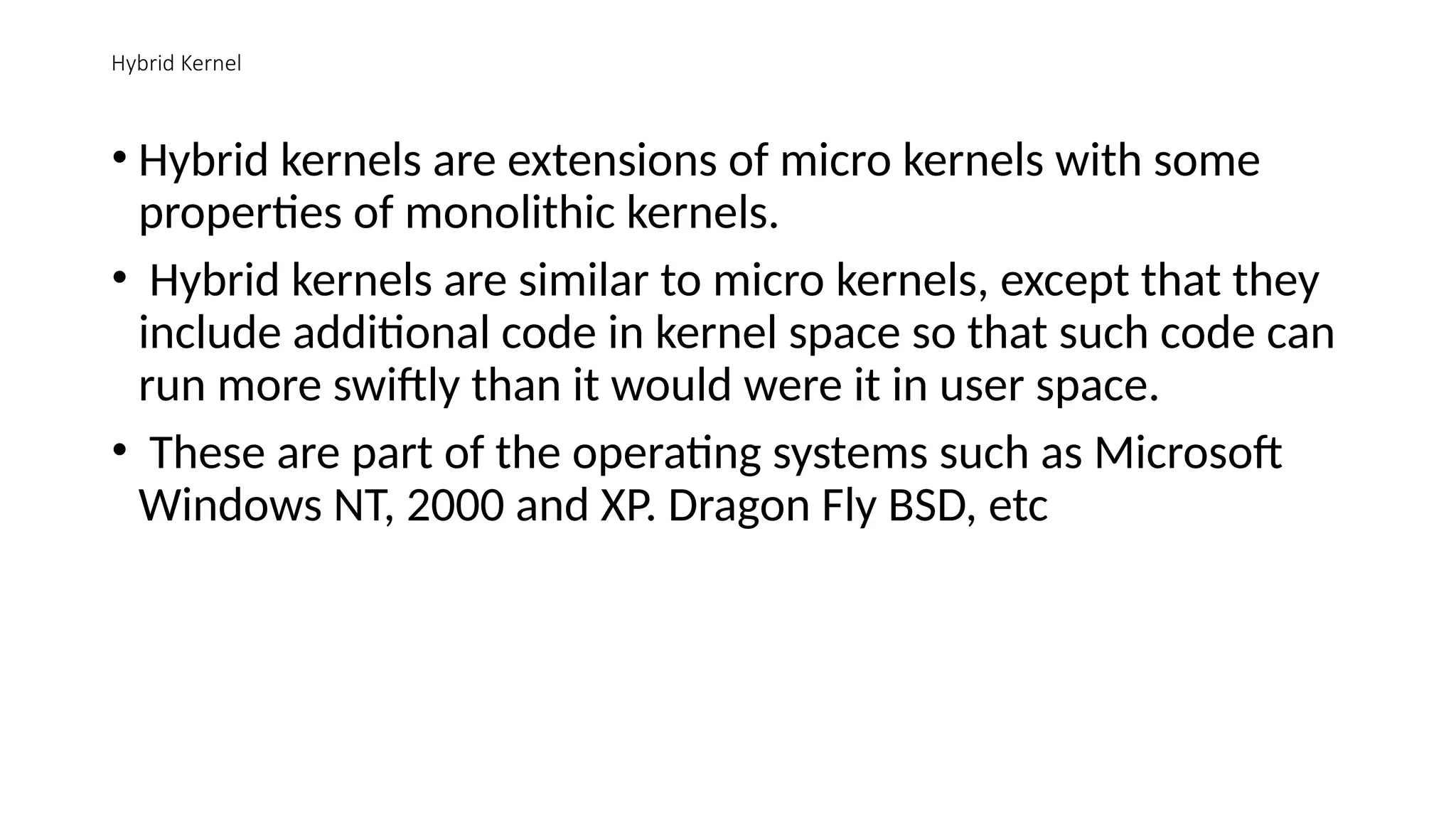 Hybrid Kernel
• Hybrid kernels are extensions of micro kernels with some
properties of monolithic kernels.
• Hybrid kernels are similar to micro kernels, except that they
include additional code in kernel space so that such code can
run more swiftly than it would were it in user space.
• These are part of the operating systems such as Microsoft
Windows NT, 2000 and XP. Dragon Fly BSD, etc
 