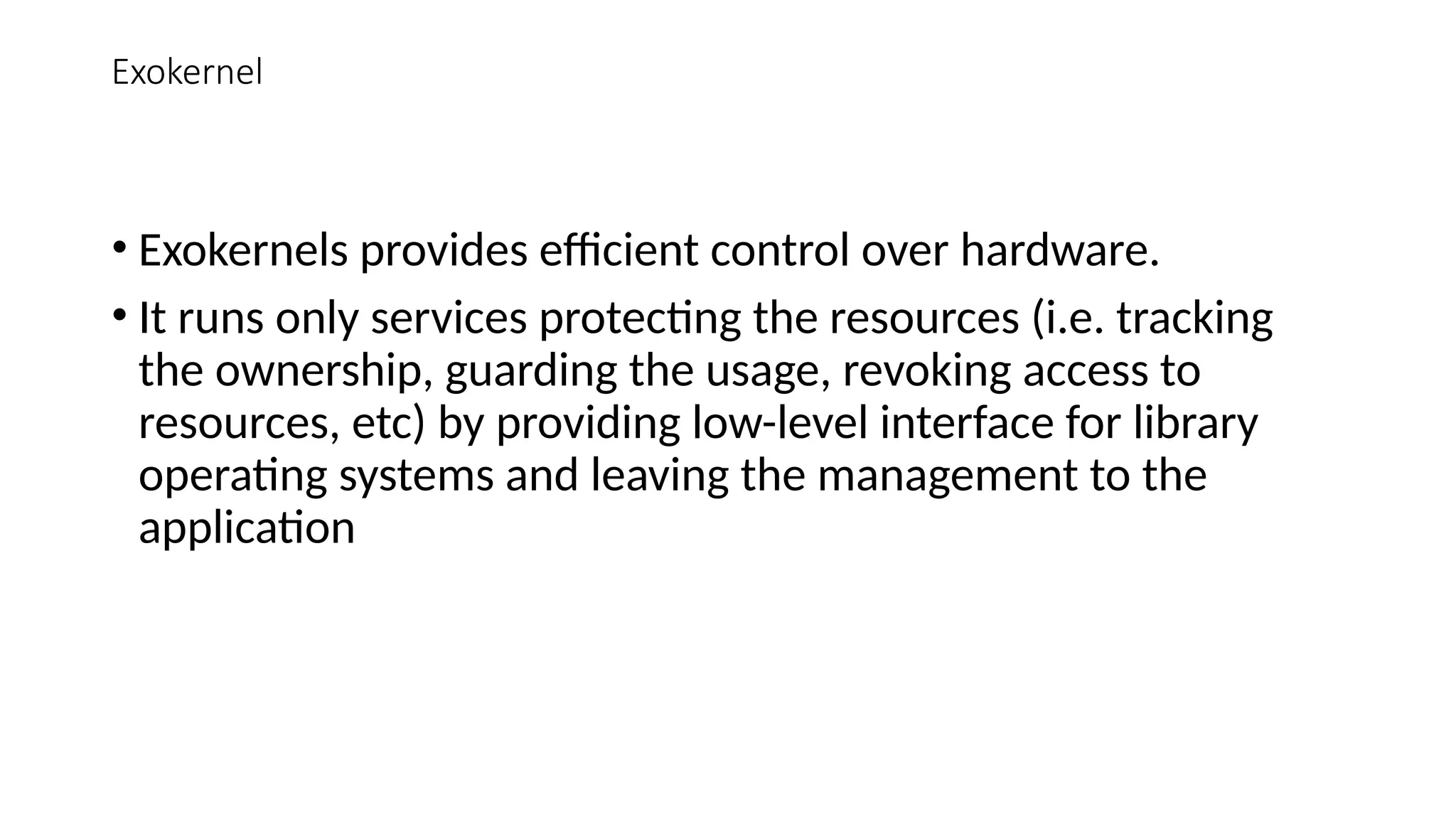 Exokernel
• Exokernels provides efficient control over hardware.
• It runs only services protecting the resources (i.e. tracking
the ownership, guarding the usage, revoking access to
resources, etc) by providing low-level interface for library
operating systems and leaving the management to the
application
 