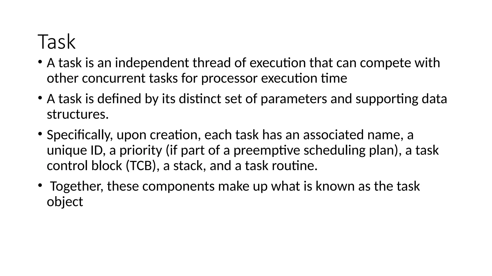 Task
• A task is an independent thread of execution that can compete with
other concurrent tasks for processor execution time
• A task is defined by its distinct set of parameters and supporting data
structures.
• Specifically, upon creation, each task has an associated name, a
unique ID, a priority (if part of a preemptive scheduling plan), a task
control block (TCB), a stack, and a task routine.
• Together, these components make up what is known as the task
object
 