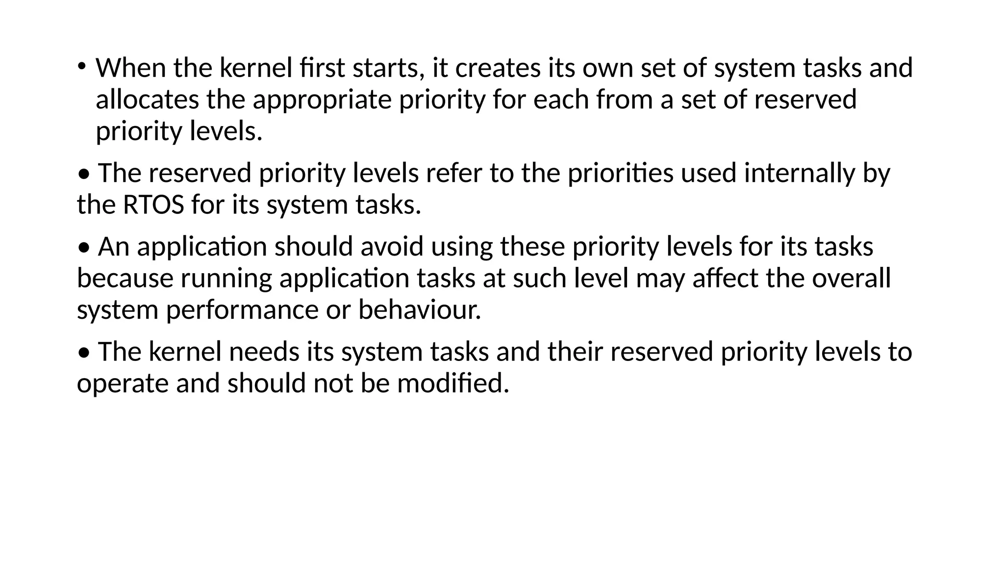 • When the kernel first starts, it creates its own set of system tasks and
allocates the appropriate priority for each from a set of reserved
priority levels.
• The reserved priority levels refer to the priorities used internally by
the RTOS for its system tasks.
• An application should avoid using these priority levels for its tasks
because running application tasks at such level may affect the overall
system performance or behaviour.
• The kernel needs its system tasks and their reserved priority levels to
operate and should not be modified.
 