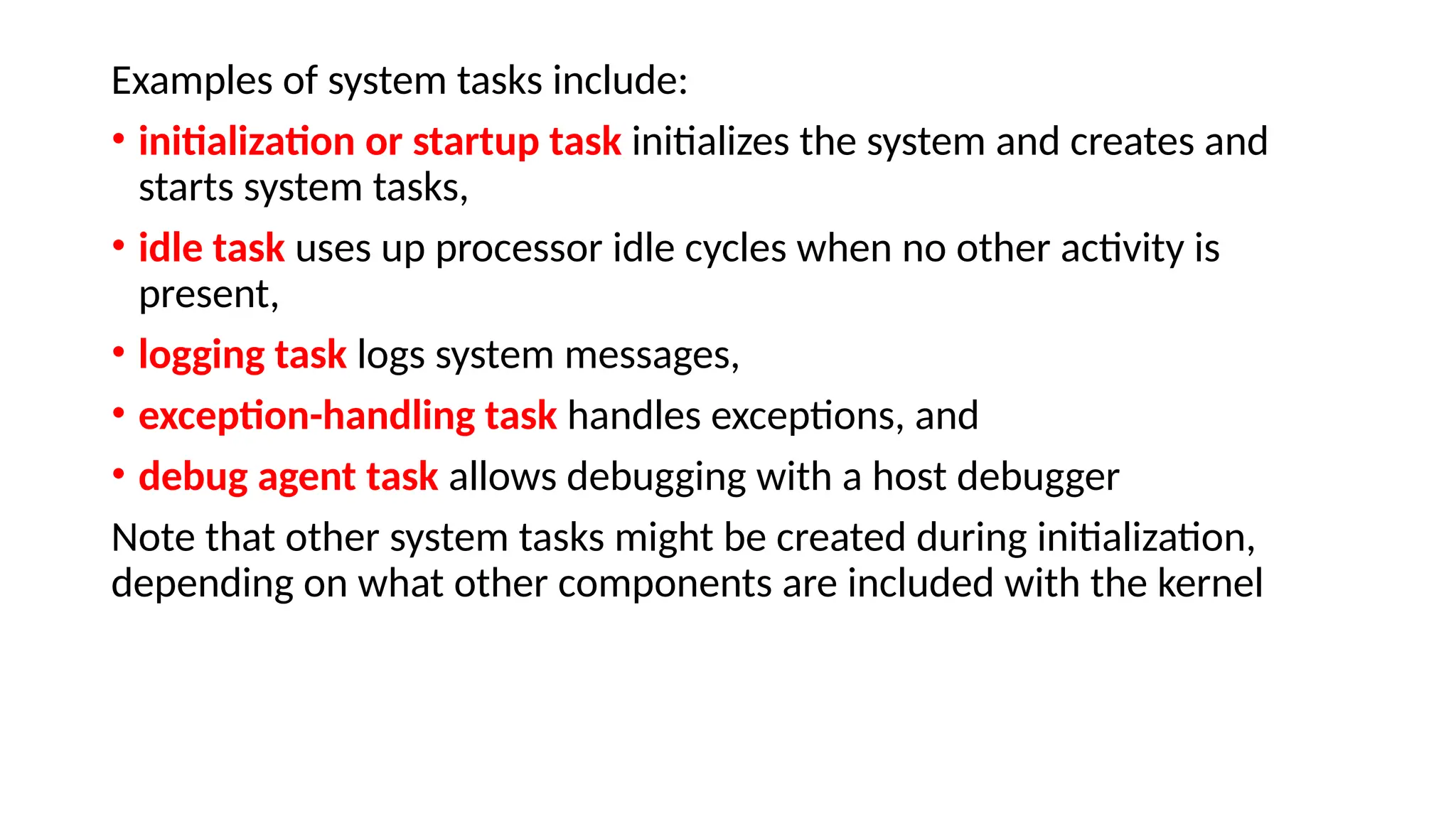 Examples of system tasks include:
• initialization or startup task initializes the system and creates and
starts system tasks,
• idle task uses up processor idle cycles when no other activity is
present,
• logging task logs system messages,
• exception-handling task handles exceptions, and
• debug agent task allows debugging with a host debugger
Note that other system tasks might be created during initialization,
depending on what other components are included with the kernel
 