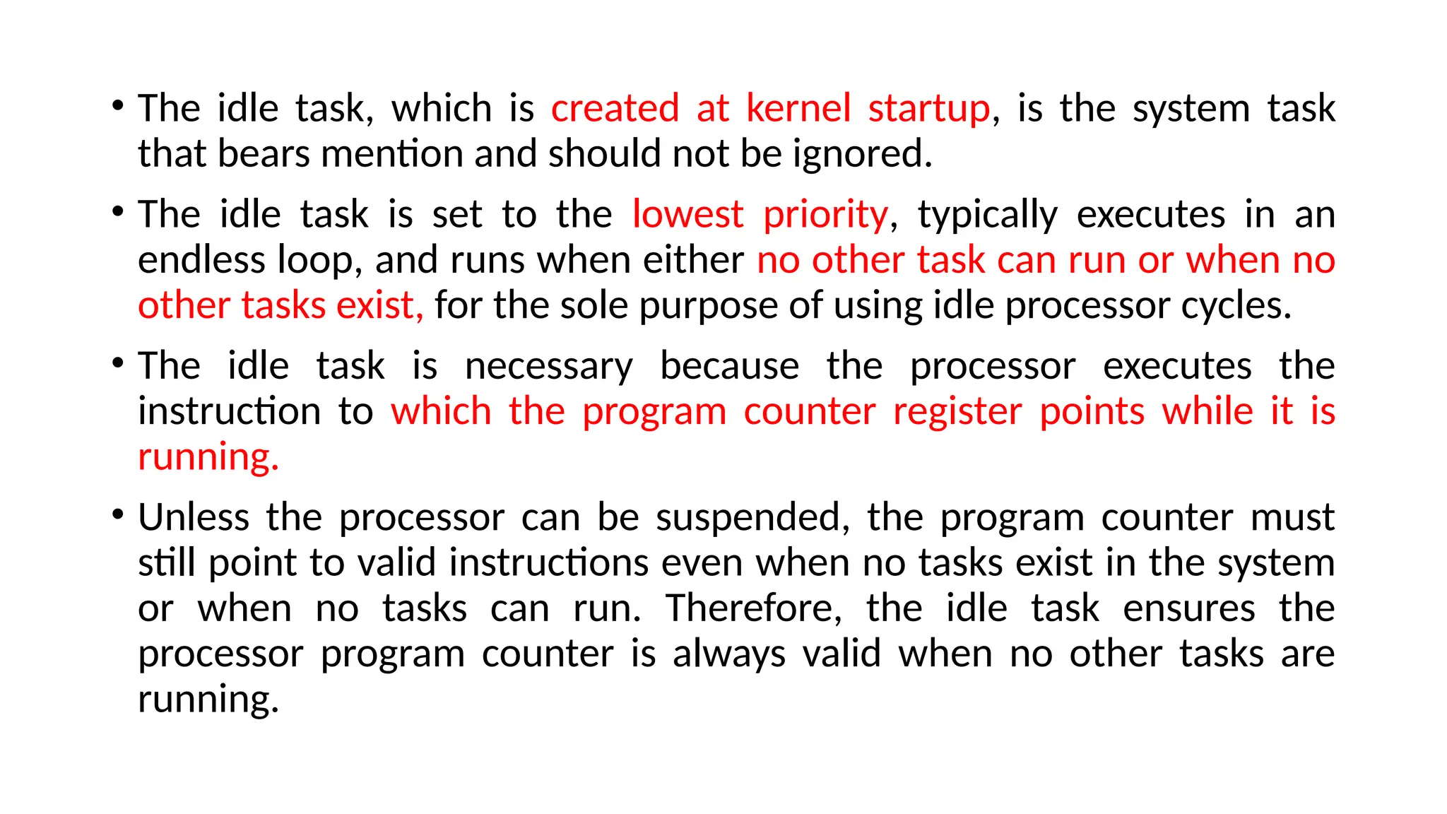 • The idle task, which is created at kernel startup, is the system task
that bears mention and should not be ignored.
• The idle task is set to the lowest priority, typically executes in an
endless loop, and runs when either no other task can run or when no
other tasks exist, for the sole purpose of using idle processor cycles.
• The idle task is necessary because the processor executes the
instruction to which the program counter register points while it is
running.
• Unless the processor can be suspended, the program counter must
still point to valid instructions even when no tasks exist in the system
or when no tasks can run. Therefore, the idle task ensures the
processor program counter is always valid when no other tasks are
running.
 
