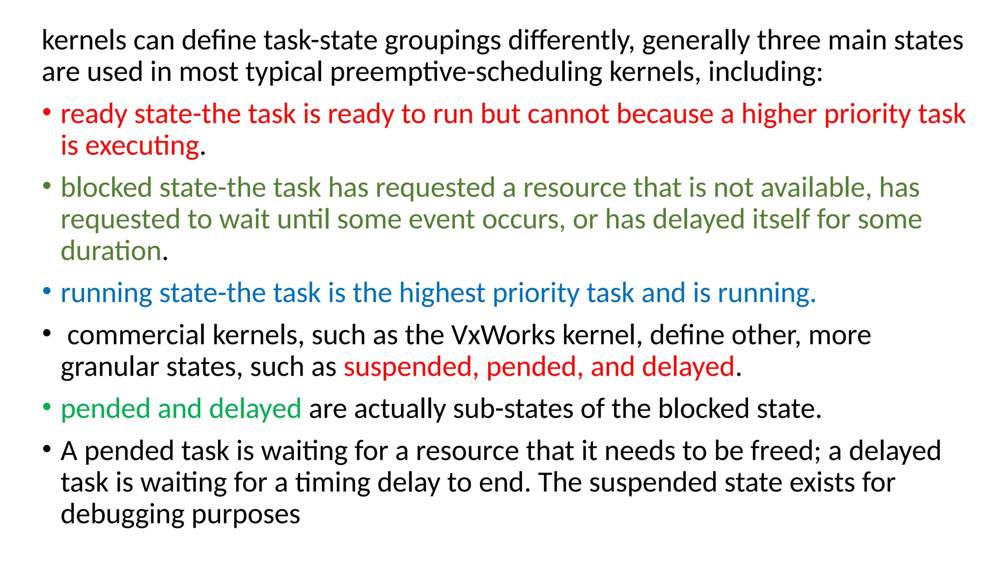 kernels can define task-state groupings differently, generally three main states
are used in most typical preemptive-scheduling kernels, including:
• ready state-the task is ready to run but cannot because a higher priority task
is executing.
• blocked state-the task has requested a resource that is not available, has
requested to wait until some event occurs, or has delayed itself for some
duration.
• running state-the task is the highest priority task and is running.
• commercial kernels, such as the VxWorks kernel, define other, more
granular states, such as suspended, pended, and delayed.
• pended and delayed are actually sub-states of the blocked state.
• A pended task is waiting for a resource that it needs to be freed; a delayed
task is waiting for a timing delay to end. The suspended state exists for
debugging purposes
 