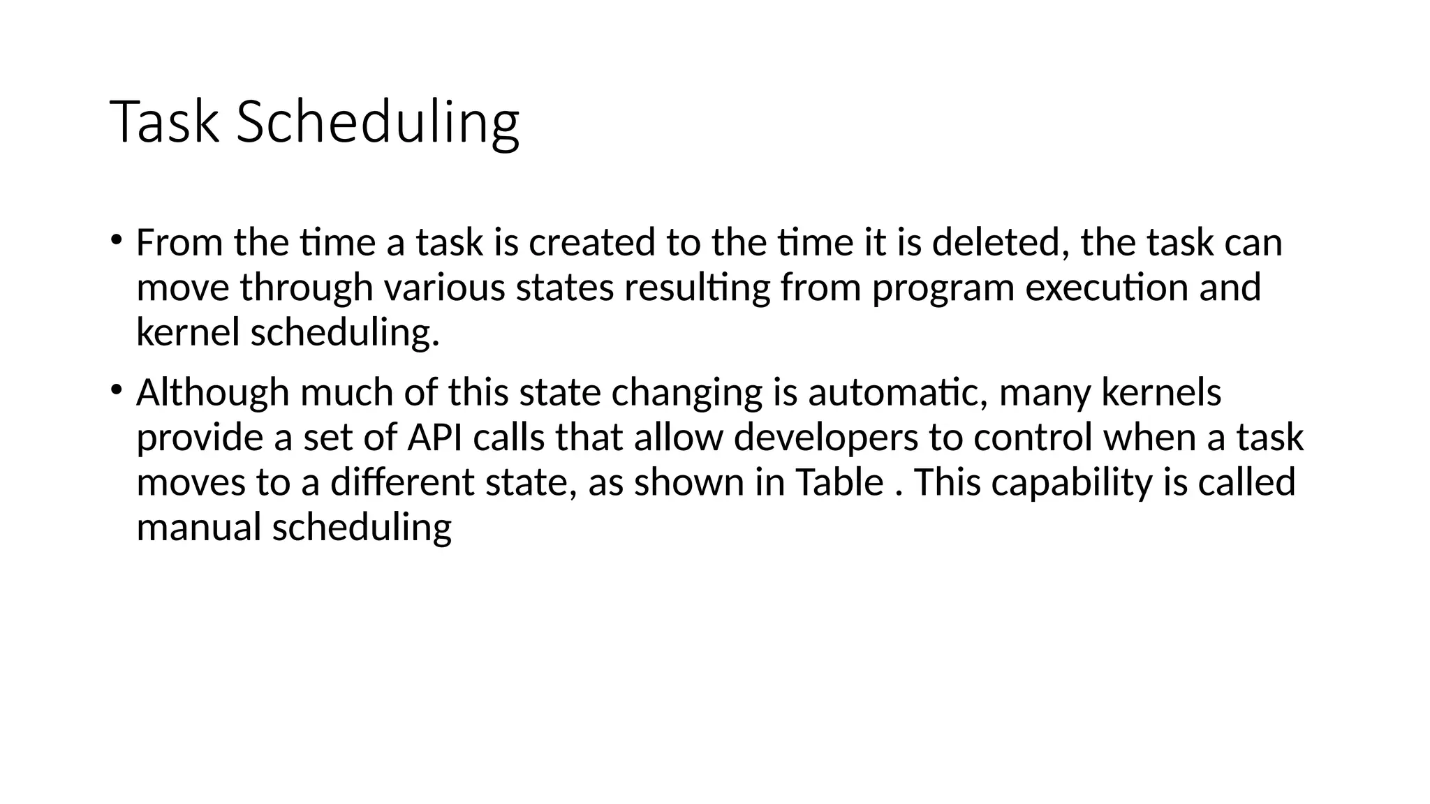 Task Scheduling
• From the time a task is created to the time it is deleted, the task can
move through various states resulting from program execution and
kernel scheduling.
• Although much of this state changing is automatic, many kernels
provide a set of API calls that allow developers to control when a task
moves to a different state, as shown in Table . This capability is called
manual scheduling
 