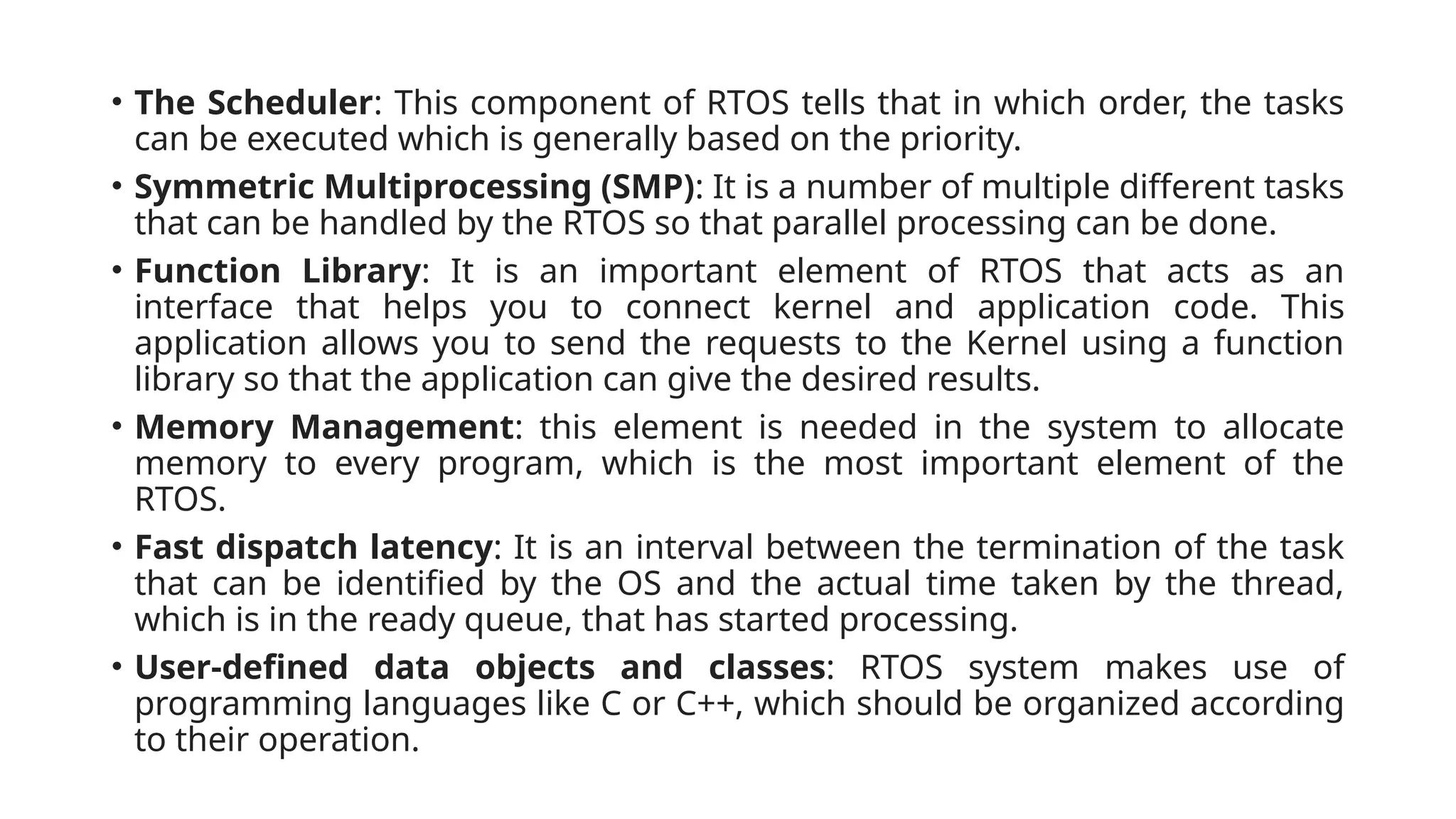 • The Scheduler: This component of RTOS tells that in which order, the tasks
can be executed which is generally based on the priority.
• Symmetric Multiprocessing (SMP): It is a number of multiple different tasks
that can be handled by the RTOS so that parallel processing can be done.
• Function Library: It is an important element of RTOS that acts as an
interface that helps you to connect kernel and application code. This
application allows you to send the requests to the Kernel using a function
library so that the application can give the desired results.
• Memory Management: this element is needed in the system to allocate
memory to every program, which is the most important element of the
RTOS.
• Fast dispatch latency: It is an interval between the termination of the task
that can be identified by the OS and the actual time taken by the thread,
which is in the ready queue, that has started processing.
• User-defined data objects and classes: RTOS system makes use of
programming languages like C or C++, which should be organized according
to their operation.
 