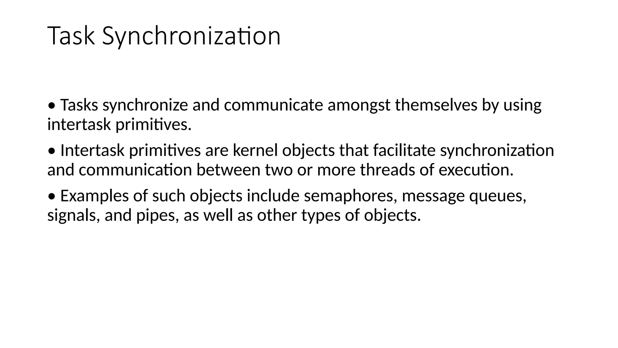 Task Synchronization
• Tasks synchronize and communicate amongst themselves by using
intertask primitives.
• Intertask primitives are kernel objects that facilitate synchronization
and communication between two or more threads of execution.
• Examples of such objects include semaphores, message queues,
signals, and pipes, as well as other types of objects.
 