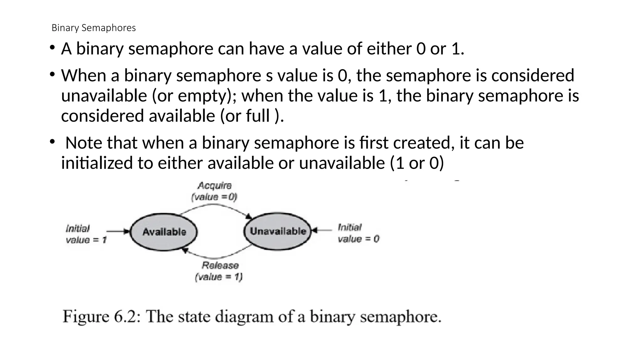 Binary Semaphores
• A binary semaphore can have a value of either 0 or 1.
• When a binary semaphore s value is 0, the semaphore is considered
unavailable (or empty); when the value is 1, the binary semaphore is
considered available (or full ).
• Note that when a binary semaphore is first created, it can be
initialized to either available or unavailable (1 or 0)
 