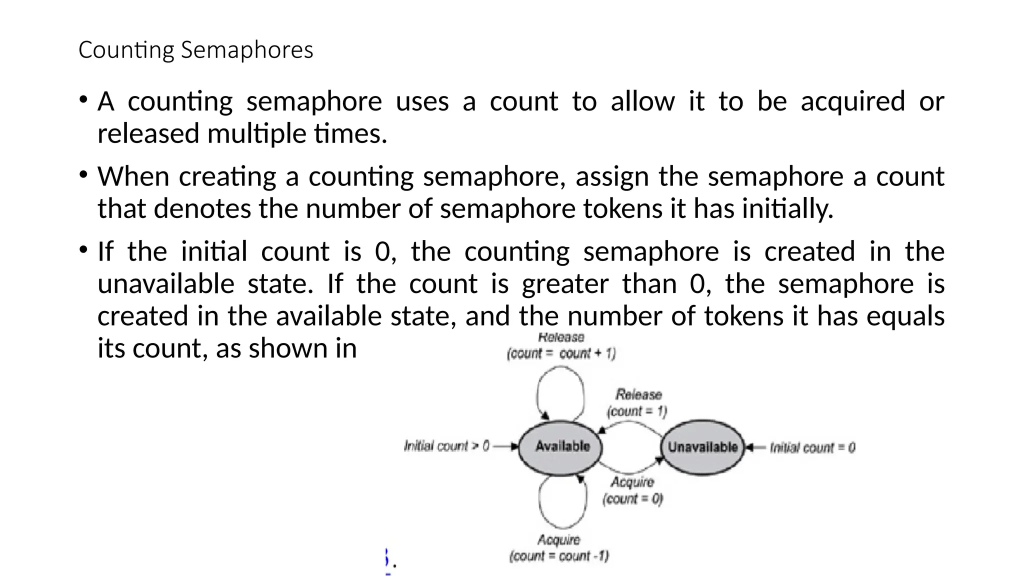 Counting Semaphores
• A counting semaphore uses a count to allow it to be acquired or
released multiple times.
• When creating a counting semaphore, assign the semaphore a count
that denotes the number of semaphore tokens it has initially.
• If the initial count is 0, the counting semaphore is created in the
unavailable state. If the count is greater than 0, the semaphore is
created in the available state, and the number of tokens it has equals
its count, as shown in
 