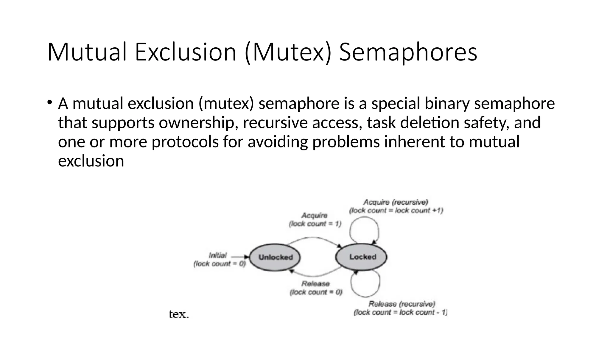 Mutual Exclusion (Mutex) Semaphores
• A mutual exclusion (mutex) semaphore is a special binary semaphore
that supports ownership, recursive access, task deletion safety, and
one or more protocols for avoiding problems inherent to mutual
exclusion
 
