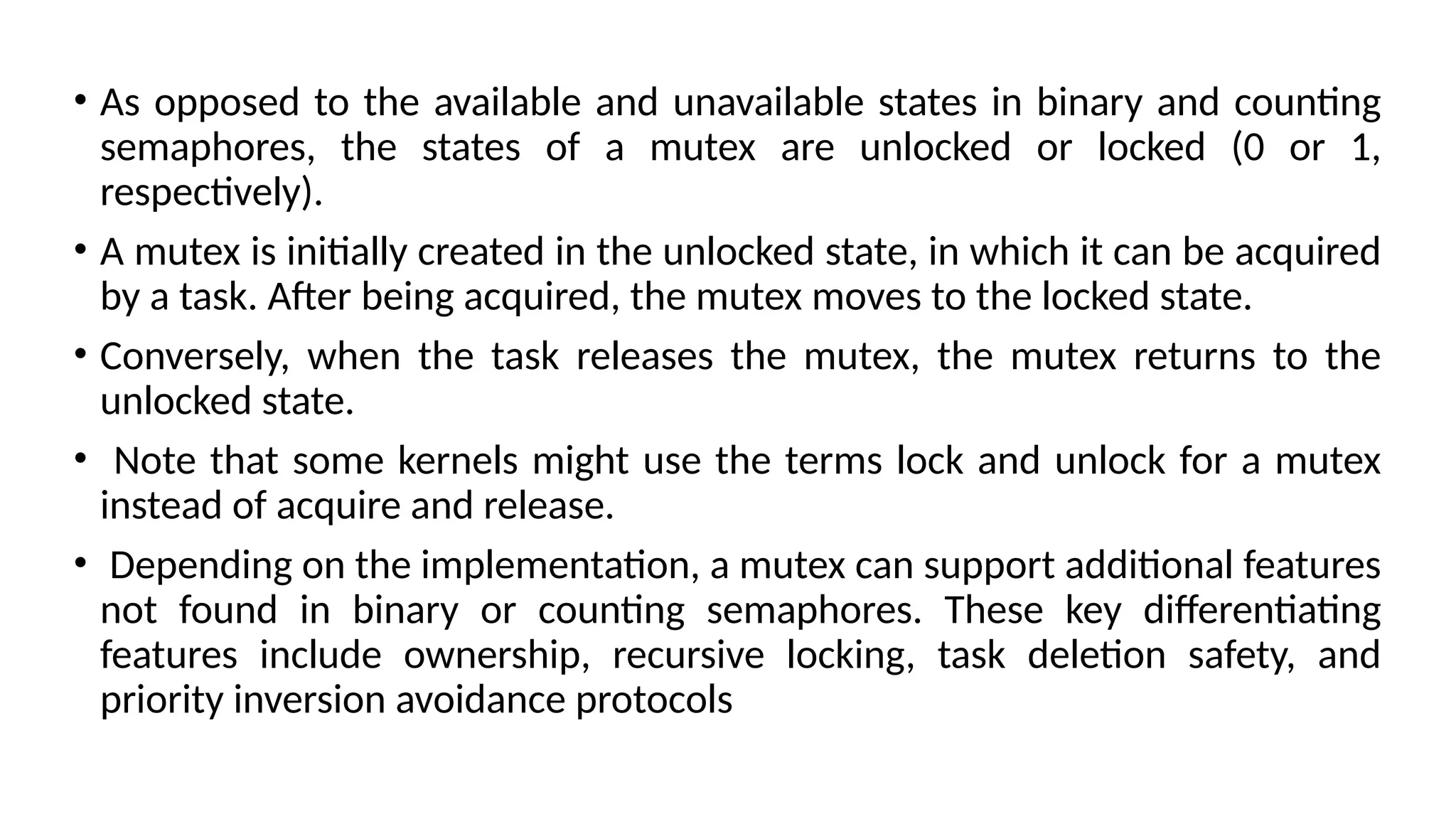 • As opposed to the available and unavailable states in binary and counting
semaphores, the states of a mutex are unlocked or locked (0 or 1,
respectively).
• A mutex is initially created in the unlocked state, in which it can be acquired
by a task. After being acquired, the mutex moves to the locked state.
• Conversely, when the task releases the mutex, the mutex returns to the
unlocked state.
• Note that some kernels might use the terms lock and unlock for a mutex
instead of acquire and release.
• Depending on the implementation, a mutex can support additional features
not found in binary or counting semaphores. These key differentiating
features include ownership, recursive locking, task deletion safety, and
priority inversion avoidance protocols
 