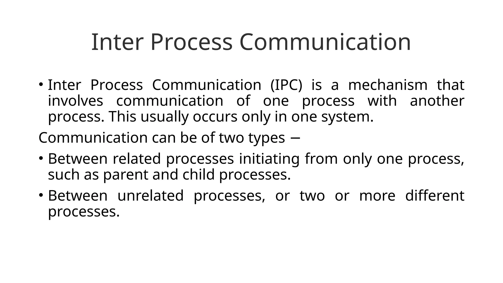 Inter Process Communication
• Inter Process Communication (IPC) is a mechanism that
involves communication of one process with another
process. This usually occurs only in one system.
Communication can be of two types −
• Between related processes initiating from only one process,
such as parent and child processes.
• Between unrelated processes, or two or more different
processes.
 