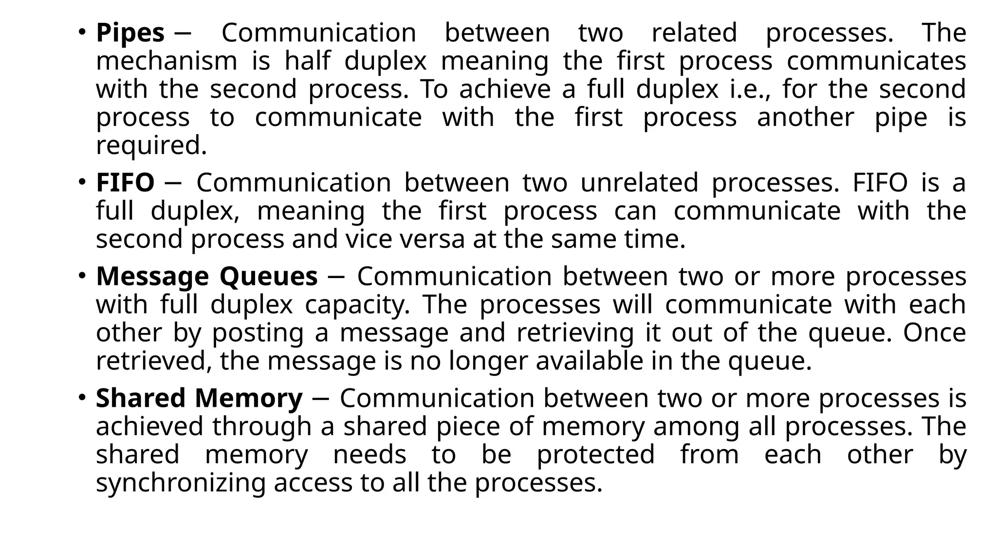 • Pipes Communication between two related processes. The
−
mechanism is half duplex meaning the first process communicates
with the second process. To achieve a full duplex i.e., for the second
process to communicate with the first process another pipe is
required.
• FIFO Communication between two unrelated processes. FIFO is a
−
full duplex, meaning the first process can communicate with the
second process and vice versa at the same time.
• Message Queues Communication between two or more processes
−
with full duplex capacity. The processes will communicate with each
other by posting a message and retrieving it out of the queue. Once
retrieved, the message is no longer available in the queue.
• Shared Memory Communication between two or more processes is
−
achieved through a shared piece of memory among all processes. The
shared memory needs to be protected from each other by
synchronizing access to all the processes.
 