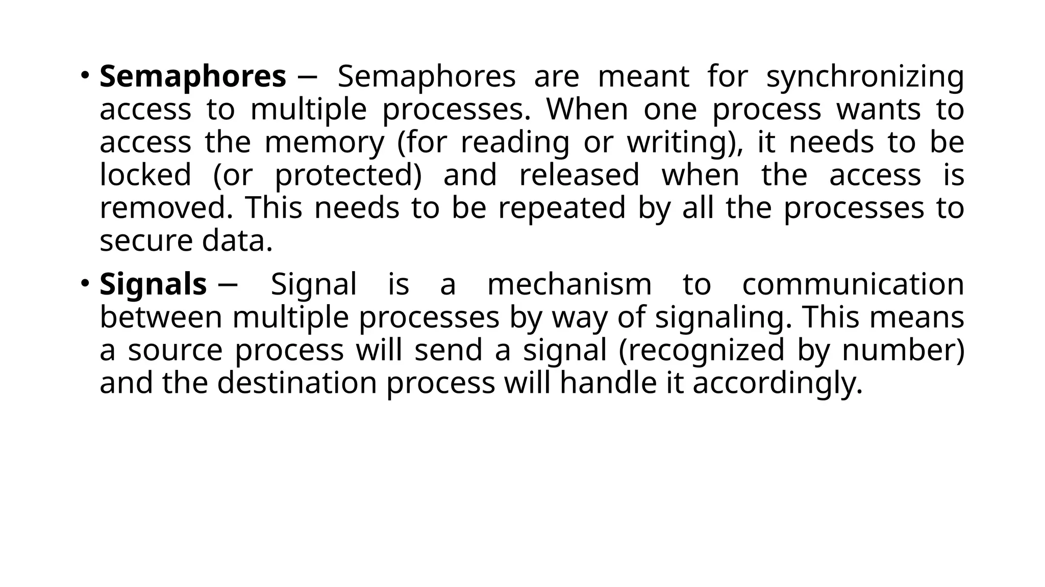 • Semaphores Semaphores are meant for synchronizing
−
access to multiple processes. When one process wants to
access the memory (for reading or writing), it needs to be
locked (or protected) and released when the access is
removed. This needs to be repeated by all the processes to
secure data.
• Signals Signal is a mechanism to communication
−
between multiple processes by way of signaling. This means
a source process will send a signal (recognized by number)
and the destination process will handle it accordingly.
 