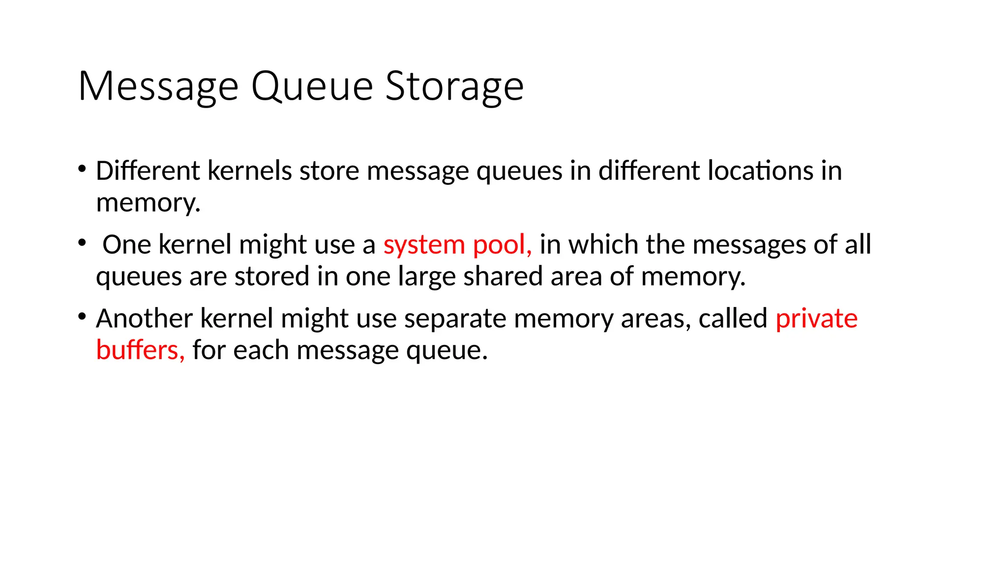 Message Queue Storage
• Different kernels store message queues in different locations in
memory.
• One kernel might use a system pool, in which the messages of all
queues are stored in one large shared area of memory.
• Another kernel might use separate memory areas, called private
buffers, for each message queue.
 