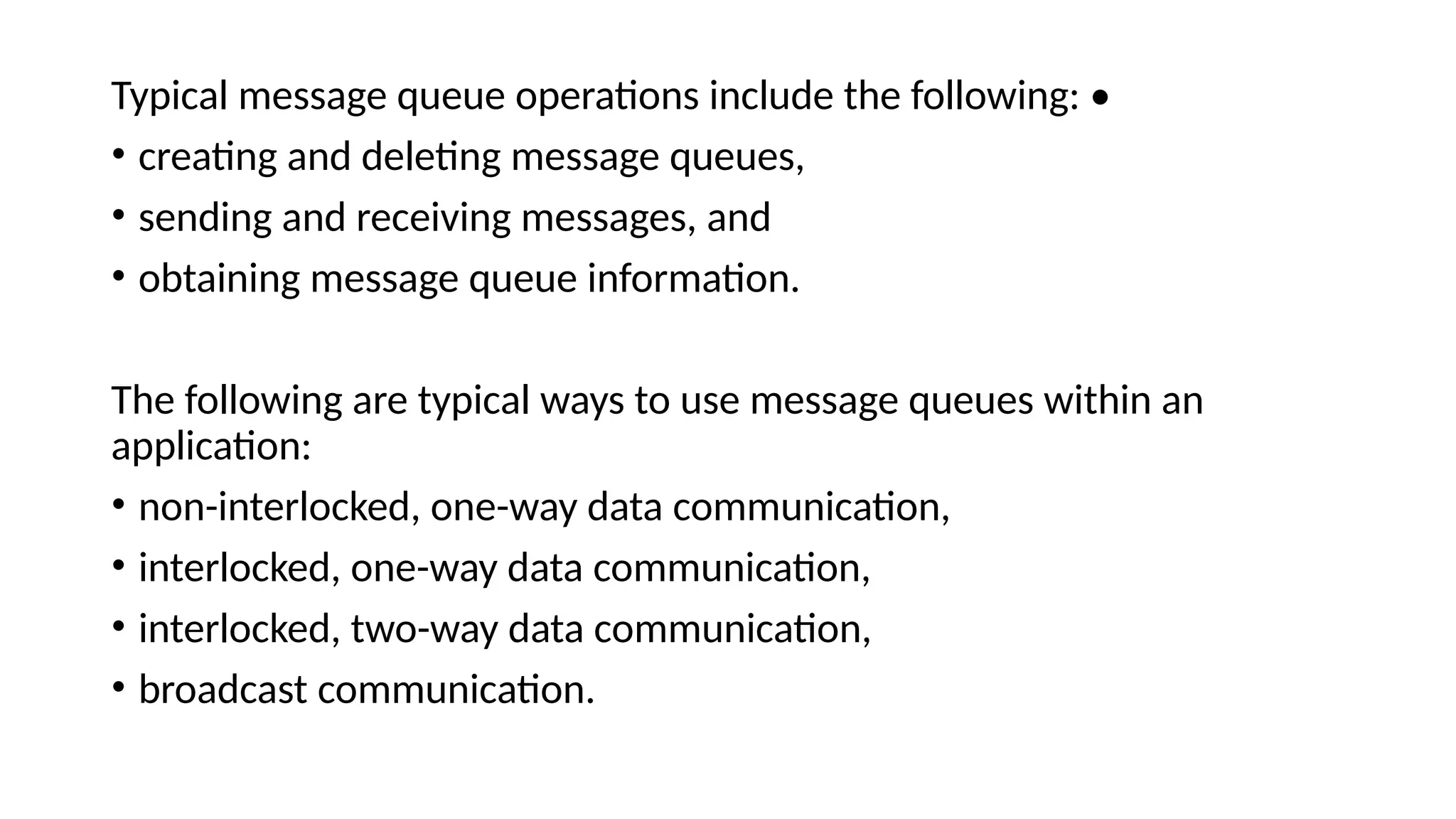 Typical message queue operations include the following: •
• creating and deleting message queues,
• sending and receiving messages, and
• obtaining message queue information.
The following are typical ways to use message queues within an
application:
• non-interlocked, one-way data communication,
• interlocked, one-way data communication,
• interlocked, two-way data communication,
• broadcast communication.
 