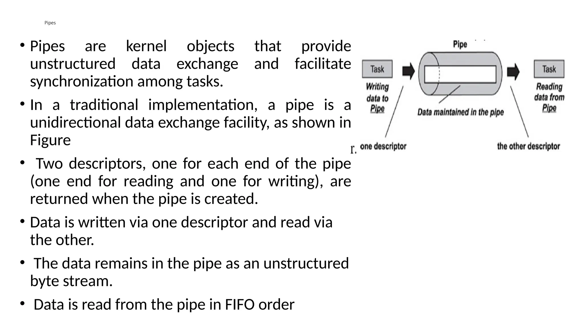 Pipes
• Pipes are kernel objects that provide
unstructured data exchange and facilitate
synchronization among tasks.
• In a traditional implementation, a pipe is a
unidirectional data exchange facility, as shown in
Figure
• Two descriptors, one for each end of the pipe
(one end for reading and one for writing), are
returned when the pipe is created.
• Data is written via one descriptor and read via
the other.
• The data remains in the pipe as an unstructured
byte stream.
• Data is read from the pipe in FIFO order
 