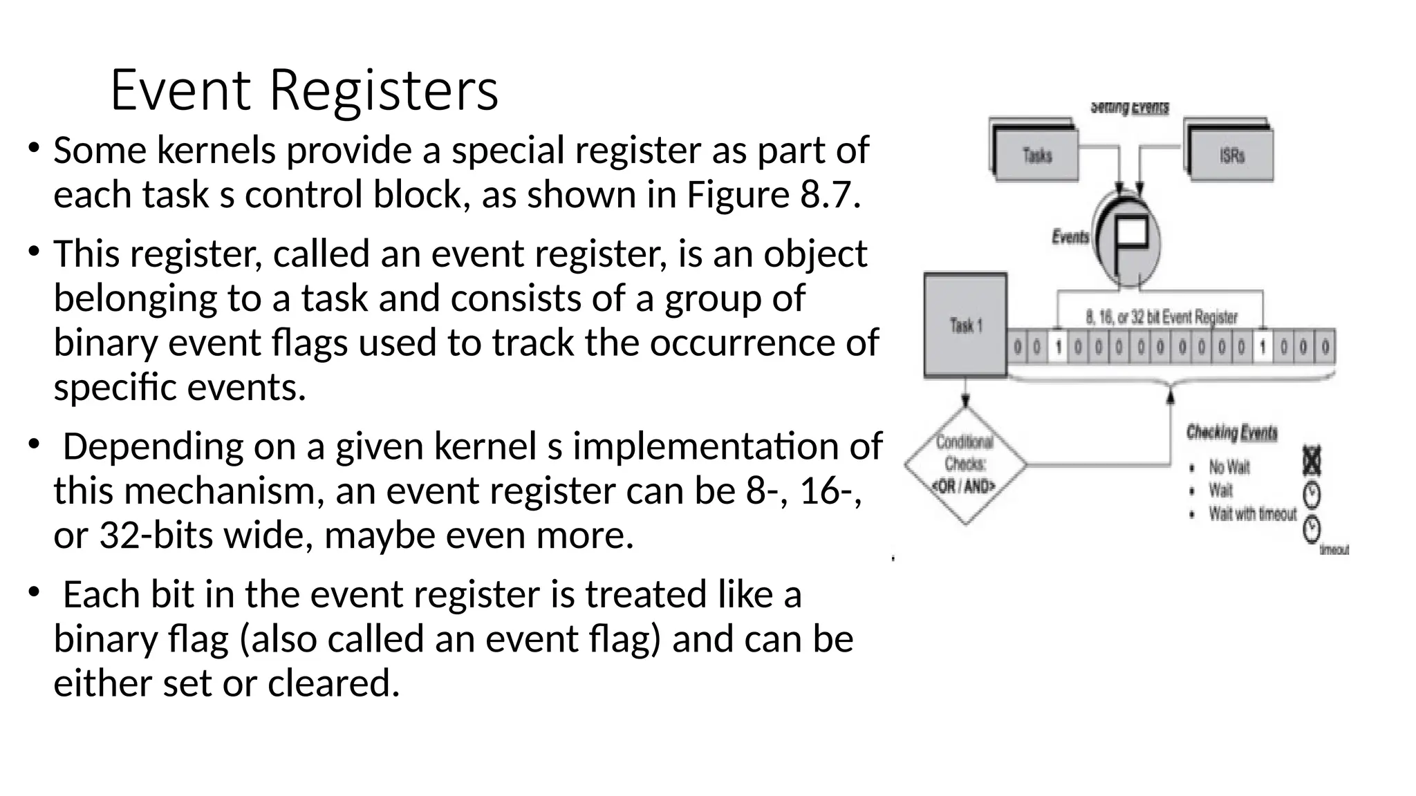 Event Registers
• Some kernels provide a special register as part of
each task s control block, as shown in Figure 8.7.
• This register, called an event register, is an object
belonging to a task and consists of a group of
binary event flags used to track the occurrence of
specific events.
• Depending on a given kernel s implementation of
this mechanism, an event register can be 8-, 16-,
or 32-bits wide, maybe even more.
• Each bit in the event register is treated like a
binary flag (also called an event flag) and can be
either set or cleared.
 
