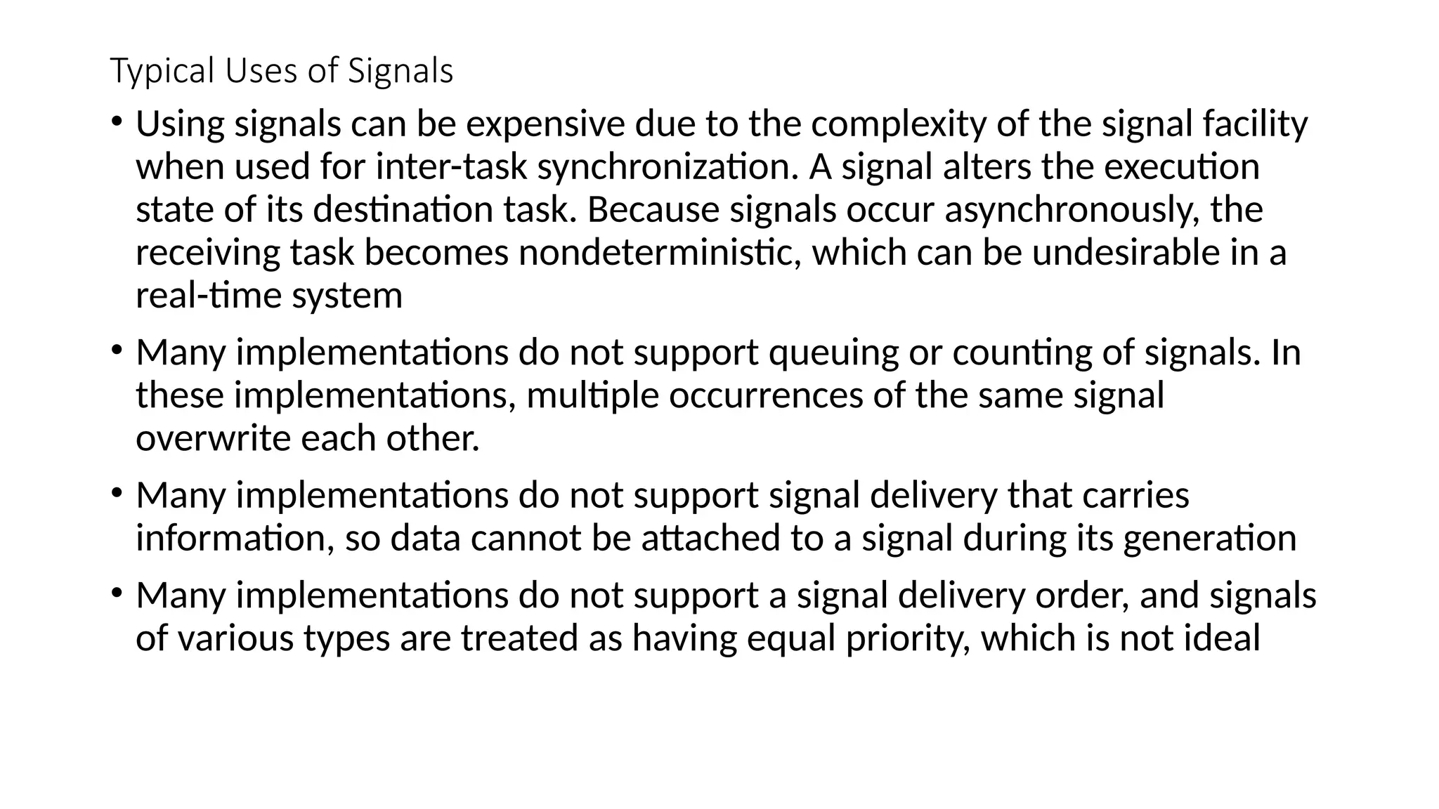 Typical Uses of Signals
• Using signals can be expensive due to the complexity of the signal facility
when used for inter-task synchronization. A signal alters the execution
state of its destination task. Because signals occur asynchronously, the
receiving task becomes nondeterministic, which can be undesirable in a
real-time system
• Many implementations do not support queuing or counting of signals. In
these implementations, multiple occurrences of the same signal
overwrite each other.
• Many implementations do not support signal delivery that carries
information, so data cannot be attached to a signal during its generation
• Many implementations do not support a signal delivery order, and signals
of various types are treated as having equal priority, which is not ideal
 