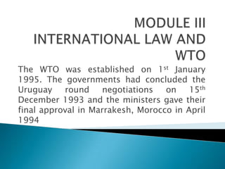 The WTO was established on 1st January
1995. The governments had concluded the
Uruguay    round     negotiations  on    15th
December 1993 and the ministers gave their
final approval in Marrakesh, Morocco in April
1994
 
