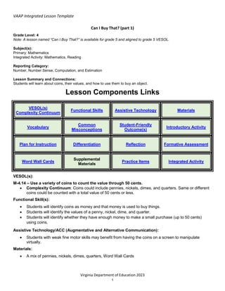 VAAP Integrated Lesson Template
Virginia Department of Education 2023
1
Can I Buy That? (part 1)
Grade Level: 4
Note: A lesson named “Can I Buy That?” is available for grade 5 and aligned to grade 5 VESOL.
Subject(s):
Primary: Mathematics
Integrated Activity: Mathematics, Reading
Reporting Category:
Number, Number Sense, Computation, and Estimation
Lesson Summary and Connections:
Students will learn about coins, their values, and how to use them to buy an object.
Lesson Components Links
VESOL(s)
Complexity Continuum
Functional Skills Assistive Technology Materials
Vocabulary
Common
Misconceptions
Student-Friendly
Outcome(s)
Introductory Activity
Plan for Instruction Differentiation Reflection Formative Assessment
Word Wall Cards
Supplemental
Materials
Practice Items Integrated Activity
VESOL(s):
M-4.14 – Use a variety of coins to count the value through 50 cents.
 Complexity Continuum: Coins could include pennies, nickels, dimes, and quarters. Same or different
coins could be counted with a total value of 50 cents or less.
Functional Skill(s):
 Students will identify coins as money and that money is used to buy things.
 Students will identify the values of a penny, nickel, dime, and quarter.
 Students will identify whether they have enough money to make a small purchase (up to 50 cents)
using coins.
Assistive Technology/ACC (Augmentative and Alternative Communication):
 Students with weak fine motor skills may benefit from having the coins on a screen to manipulate
virtually.
Materials:
 A mix of pennies, nickels, dimes, quarters, Word Wall Cards
 