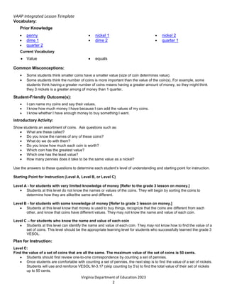 VAAP Integrated Lesson Template
Virginia Department of Education 2023
2
Vocabulary:
Prior Knowledge
 penny  nickel 1  nickel 2
 dime 1  dime 2  quarter 1
 quarter 2
Current Vocabulary
 Value  equals
Common Misconceptions:
 Some students think smaller coins have a smaller value (size of coin determines value).
 Some students think the number of coins is more important than the value of the coin(s). For example, some
students think having a greater number of coins means having a greater amount of money, so they might think
they 3 nickels is a greater among of money than 1 quarter.
Student-Friendly Outcome(s):
 I can name my coins and say their values.
 I know how much money I have because I can add the values of my coins.
 I know whether I have enough money to buy something I want.
Introductory Activity:
Show students an assortment of coins. Ask questions such as:
 What are these called?
 Do you know the names of any of these coins?
 What do we do with them?
 Do you know how much each coin is worth?
 Which coin has the greatest value?
 Which one has the least value?
 How many pennies does it take to be the same value as a nickel?
Use the answers to these questions to determine each student’s level of understanding and starting point for instruction.
Starting Point for Instruction (Level A, Level B, or Level C)
Level A - for students with very limited knowledge of money [Refer to the grade 3 lesson on money.]
 Students at this level do not know the names or values of the coins. They will begin by sorting the coins to
determine how they are alike/the same and different.
Level B - for students with some knowledge of money [Refer to grade 3 lesson on money.]
 Students at this level know that money is used to buy things, recognize that the coins are different from each
other, and know that coins have different values. They may not know the name and value of each coin.
Level C – for students who know the name and value of each coin
 Students at this level can identify the name and value of each coin. They may not know how to find the value of a
set of coins. This level should be the appropriate learning level for students who successfully learned the grade 3
VESOL.
Plan for Instruction:
Level C:
Find the value of a set of coins that are all the same. The maximum value of the set of coins is 50 cents.
 Students should first review one-to-one correspondence by counting a set of pennies.
 Once students are comfortable with counting a set of pennies, the next step is to find the value of a set of nickels.
Students will use and reinforce VESOL M-3.17 (skip counting by 5’s) to find the total value of their set of nickels
up to 50 cents.
 