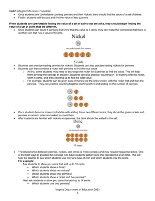 VAAP Integrated Lesson Template
Virginia Department of Education 2023
3
 Once students are comfortable counting pennies and then nickels, they should find the value of a set of dimes.
 Finally, students will discuss and find the value of two quarters.
When students are comfortable finding the value of a set of coins that are alike, they should begin finding the
value of a set of coins that are different.
 Once students can count 5 pennies and know that the value is 5 cents, they can make the connection that there is
another coin that has a value of 5 cents.
 Students can practice trading pennies for nickels. Students can also practice trading nickels for pennies.
 Students can then combine a nickel with pennies to find the total value.
o At first, some students may need to exchange the nickel for 5 pennies to find the value. This will help
them develop the concept of equality. Students can also practice “counting on” by starting with the nickel,
worth 5 cents, and then counting up to find the total value.
o For example, students can be given sets of money like the ones shown, with the nickel first and then the
pennies. They can practice counting together starting with 5 and adding on the number of pennies.
 Once students become more comfortable with adding these two different coins, they should be given nickels and
pennies in random order and asked to count them.
 After students are familiar with nickels and pennies, the dime should be added to the set.
 The relationships between pennies, nickels, and dimes is more complex and may require frequent practice. One
of the best ways to practice this concept is to have students gather coins that represent a given total. This will
help the teacher to see which students use only one type of coin and which students mix the coins.
For example:
Ask students to show you coins that add up to 10 cents.
 Which students show a dime?
 Which students show two nickels?
 Which students show only pennies?
 Which students show a nickel and five pennies?
Next ask students to show you coins that add up to 14 cents.
 Which students use only pennies?
 