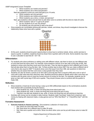 VAAP Integrated Lesson Template
Virginia Department of Education 2023
4
 Which students use nickels and pennies?
 Which students use a dime and pennies?
Next ask students to show you coins that add up to 18 cents.
 Which students use only pennies?
 Which students use nickels and pennies?
 Which students use a dime, a nickel, and pennies?
Next, give students a dime and ask them to add other coins to combine with the dime to make 25 cents.
 Which students “add on” to get to 25 cents?
 Do any students try to use only dimes?
 Do students use only pennies to add to the dime?
 Once students are comfortable working with pennies, nickels, and dimes, they should investigate to discover the
relationship these coins have with a quarter.
 At this point, students should be given opportunities to show how to combine nickels, dimes, and/or pennies to
equal a quarter. In addition, students should be shown that 2 quarters add to 50 cents. Some students may need
to use a calculator to see that 25 + 25 = 50.
Differentiation:
 For students who show proficiency in adding coins with different values, ask them to show you two different sets
of coins that have the same value. For example, show students a picture of an item with a price tag of 45₵. Ask
students to show coins that they could use to buy the item. They can also be asked to find a different set of coins
that will also allow them to buy the item. Ask, “Is there another way to show 45₵? Can you make a different set of
coins that is also equal to 45₵?” If students show coins that equal more than 45₵, ask questions to determine
whether they are aware that their coins have a value greater than they need.
 Students can also be shown a picture of an item with a price tag less than or equal to 50₵ and a coin or set of
coins with a total value less than what they need. Students should be asked to identify which other coins they can
combine with the given coins to have the correct amount of money for the item. For example, students can be
given an item with a price tag of 33₵ and a quarter. They should choose coins to combine with the quarter to
make 33₵.
Reflection:
 Show students a mixed set of coins having a value up to 50₵ (differentiate based on the combinations students
have worked with successfully during the lesson).
o Have students say, write, or show one thing they know about each coin.
o Have students say, write, or show one thing they know about the set of coins.
o Teachers may also ask students to say, write, or show one thing they are still working on learning.
 Activities with money can be included in daily routines. Students might “purchase” treats from a treat box, earn
money by helping with classroom tasks, or play games such as “Who Has More?” or “I Have/Who Has?” with the
group.
Formative Assessment:
 Outcome Activity to Assess Learning: Give students a collection of mixed coins.
o Say: Show me coins that make 35 cents.
o Say: Now show me a different way to make 35 cents.
o Say: Here are a quarter and a dime. Show me which other coins can be put with these coins to make 50
cents.
 